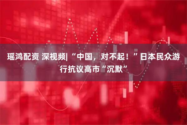 瑶鸿配资 深视频| “中国，对不起！”日本民众游行抗议高市“沉默”