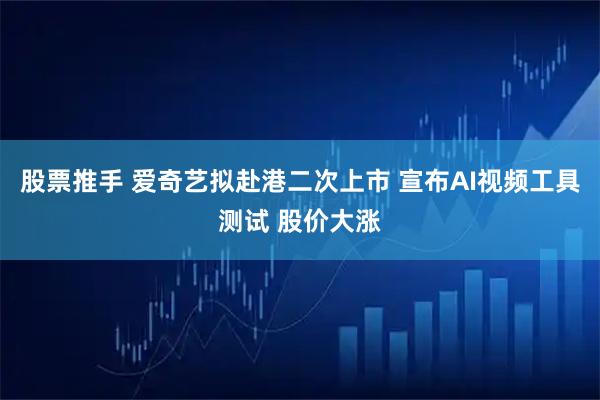 股票推手 爱奇艺拟赴港二次上市 宣布AI视频工具测试 股价大涨