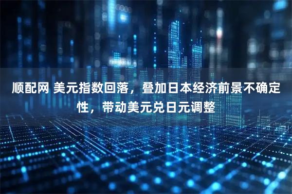 顺配网 美元指数回落，叠加日本经济前景不确定性，带动美元兑日元调整