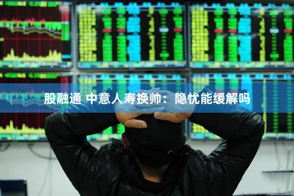 股融通 中意人寿换帅：隐忧能缓解吗