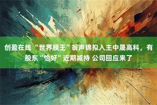 创盈在线 “世界膜王”翁声锦拟入主中晟高科，有股东“恰好”近期减持 公司回应来了