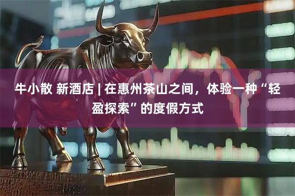 牛小散 新酒店 | 在惠州茶山之间，体验一种“轻盈探索”的度假方式