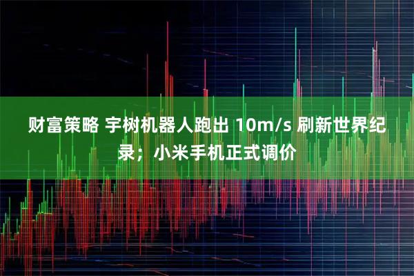 财富策略 宇树机器人跑出 10m/s 刷新世界纪录；小米手机正式调价