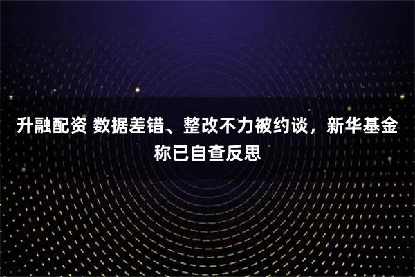 升融配资 数据差错、整改不力被约谈，新华基金称已自查反思