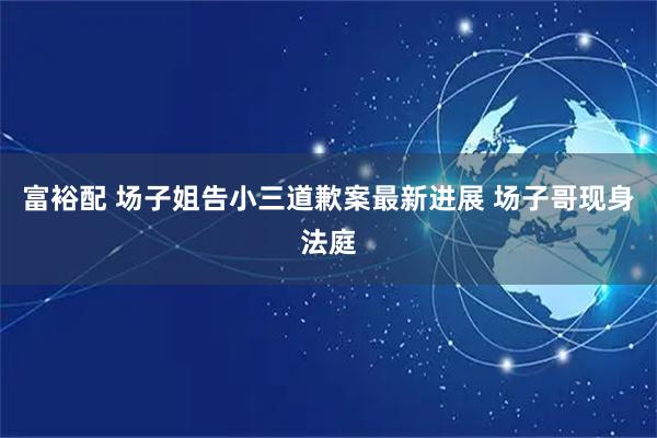 富裕配 场子姐告小三道歉案最新进展 场子哥现身法庭