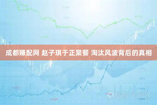 成都赚配网 赵子琪于正聚餐 淘汰风波背后的真相